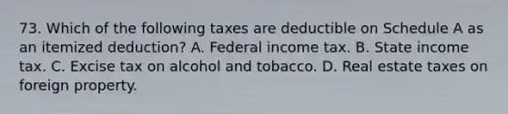 73. Which of the following taxes are deductible on Schedule A as an itemized deduction? A. Federal income tax. B. State income tax. C. Excise tax on alcohol and tobacco. D. Real estate taxes on foreign property.