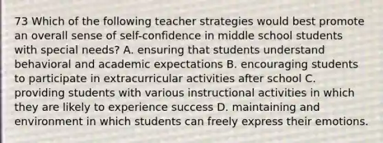 73 Which of the following teacher strategies would best promote an overall sense of self-confidence in middle school students with special needs? A. ensuring that students understand behavioral and academic expectations B. encouraging students to participate in extracurricular activities after school C. providing students with various instructional activities in which they are likely to experience success D. maintaining and environment in which students can freely express their emotions.