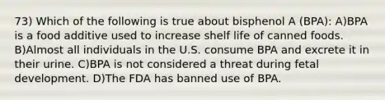 73) Which of the following is true about bisphenol A (BPA): A)BPA is a food additive used to increase shelf life of canned foods. B)Almost all individuals in the U.S. consume BPA and excrete it in their urine. C)BPA is not considered a threat during <a href='https://www.questionai.com/knowledge/kmyRuaFuMz-fetal-development' class='anchor-knowledge'>fetal development</a>. D)The FDA has banned use of BPA.