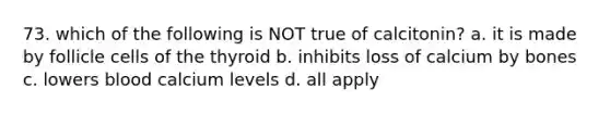 73. which of the following is NOT true of calcitonin? a. it is made by follicle cells of the thyroid b. inhibits loss of calcium by bones c. lowers blood calcium levels d. all apply