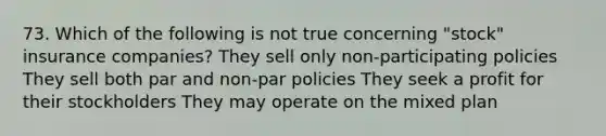 73. Which of the following is not true concerning "stock" insurance companies? They sell only non-participating policies They sell both par and non-par policies They seek a profit for their stockholders They may operate on the mixed plan