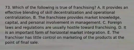 73. Which of the following is true of franchising? A. It provides an effective blending of skill decentralization and operational centralization. B. The franchisee provides market knowledge, capital, and personal involvement in management. C. Foreign laws and regulations are usually hostile toward franchising. D. It is an important form of horizontal market integration. E. The franchiser has little control on marketing of the products at the point of final sale.