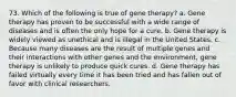 73. Which of the following is true of gene therapy? a. Gene therapy has proven to be successful with a wide range of diseases and is often the only hope for a cure. b. Gene therapy is widely viewed as unethical and is illegal in the United States. c. Because many diseases are the result of multiple genes and their interactions with other genes and the environment, gene therapy is unlikely to produce quick cures. d. Gene therapy has failed virtually every time it has been tried and has fallen out of favor with clinical researchers.