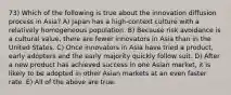 73) Which of the following is true about the innovation diffusion process in Asia? A) Japan has a high-context culture with a relatively homogeneous population. B) Because risk avoidance is a cultural value, there are fewer innovators in Asia than in the United States. C) Once innovators in Asia have tried a product, early adopters and the early majority quickly follow suit. D) After a new product has achieved success in one Asian market, it is likely to be adopted in other Asian markets at an even faster rate. E) All of the above are true.