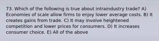 73. Which of the following is true about intraindustry trade? A) Economies of scale allow firms to enjoy lower average costs. B) It creates gains from trade. C) It may involve heightened competition and lower prices for consumers. D) It increases consumer choice. E) All of the above