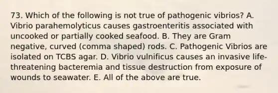 73. Which of the following is not true of pathogenic vibrios? A. Vibrio parahemolyticus causes gastroenteritis associated with uncooked or partially cooked seafood. B. They are Gram negative, curved (comma shaped) rods. C. Pathogenic Vibrios are isolated on TCBS agar. D. Vibrio vulnificus causes an invasive life-threatening bacteremia and tissue destruction from exposure of wounds to seawater. E. All of the above are true.