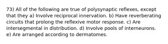 73) All of the following are true of polysynaptic reflexes, except that they a) Involve reciprocal innervation. b) Have reverberating circuits that prolong the reflexive motor response. c) Are intersegmental in distribution. d) Involve pools of interneurons. e) Are arranged according to dermatomes.