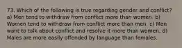 73. Which of the following is true regarding gender and conflict? a) Men tend to withdraw from conflict more than women. b) Women tend to withdraw from conflict more than men. c) Men want to talk about conflict and resolve it more than women. d) Males are more easily offended by language than females.