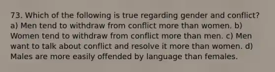 73. Which of the following is true regarding gender and conflict? a) Men tend to withdraw from conflict <a href='https://www.questionai.com/knowledge/keWHlEPx42-more-than' class='anchor-knowledge'>more than</a> women. b) Women tend to withdraw from conflict more than men. c) Men want to talk about conflict and resolve it more than women. d) Males are more easily offended by language than females.