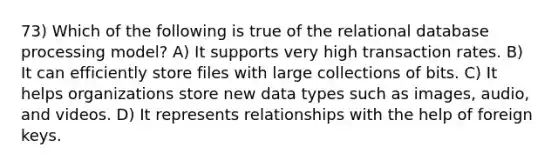 73) Which of the following is true of the relational database processing model? A) It supports very high transaction rates. B) It can efficiently store files with large collections of bits. C) It helps organizations store new data types such as images, audio, and videos. D) It represents relationships with the help of foreign keys.