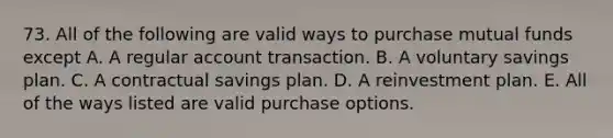 73. All of the following are valid ways to purchase mutual funds except A. A regular account transaction. B. A voluntary savings plan. C. A contractual savings plan. D. A reinvestment plan. E. All of the ways listed are valid purchase options.