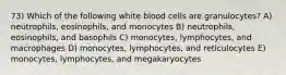 73) Which of the following white blood cells are granulocytes? A) neutrophils, eosinophils, and monocytes B) neutrophils, eosinophils, and basophils C) monocytes, lymphocytes, and macrophages D) monocytes, lymphocytes, and reticulocytes E) monocytes, lymphocytes, and megakaryocytes