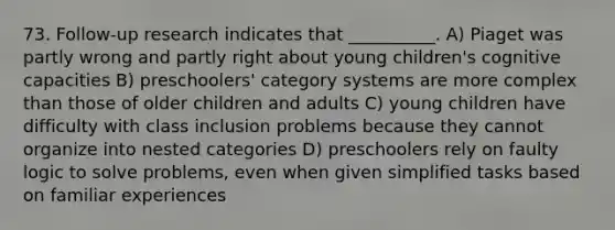 73. Follow-up research indicates that __________. A) Piaget was partly wrong and partly right about young children's cognitive capacities B) preschoolers' category systems are more complex than those of older children and adults C) young children have difficulty with class inclusion problems because they cannot organize into nested categories D) preschoolers rely on faulty logic to solve problems, even when given simplified tasks based on familiar experiences