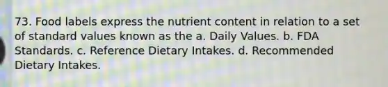 73. Food labels express the nutrient content in relation to a set of standard values known as the a. Daily Values. b. FDA Standards. c. Reference Dietary Intakes. d. Recommended Dietary Intakes.