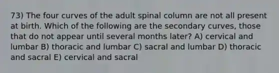 73) The four curves of the adult spinal column are not all present at birth. Which of the following are the secondary curves, those that do not appear until several months later? A) cervical and lumbar B) thoracic and lumbar C) sacral and lumbar D) thoracic and sacral E) cervical and sacral