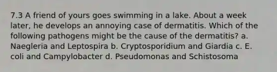 7.3 A friend of yours goes swimming in a lake. About a week later, he develops an annoying case of dermatitis. Which of the following pathogens might be the cause of the dermatitis? a. Naegleria and Leptospira b. Cryptosporidium and Giardia c. E. coli and Campylobacter d. Pseudomonas and Schistosoma