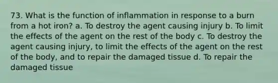 73. What is the function of inflammation in response to a burn from a hot iron? a. To destroy the agent causing injury b. To limit the effects of the agent on the rest of the body c. To destroy the agent causing injury, to limit the effects of the agent on the rest of the body, and to repair the damaged tissue d. To repair the damaged tissue