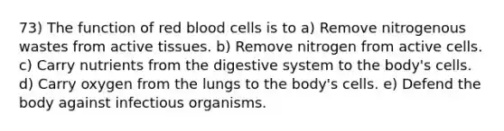 73) The function of red blood cells is to a) Remove nitrogenous wastes from active tissues. b) Remove nitrogen from active cells. c) Carry nutrients from the digestive system to the body's cells. d) Carry oxygen from the lungs to the body's cells. e) Defend the body against infectious organisms.