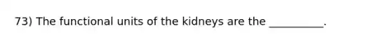 73) The functional units of the kidneys are the __________.