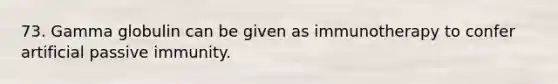73. Gamma globulin can be given as immunotherapy to confer artificial passive immunity.