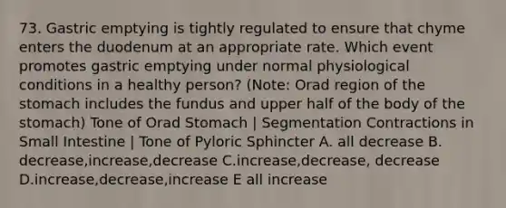 73. Gastric emptying is tightly regulated to ensure that chyme enters the duodenum at an appropriate rate. Which event promotes gastric emptying under normal physiological conditions in a healthy person? (Note: Orad region of the stomach includes the fundus and upper half of the body of the stomach) Tone of Orad Stomach | Segmentation Contractions in Small Intestine | Tone of Pyloric Sphincter A. all decrease B. decrease,increase,decrease C.increase,decrease, decrease D.increase,decrease,increase E all increase