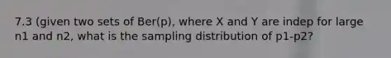 7.3 (given two sets of Ber(p), where X and Y are indep for large n1 and n2, what is the sampling distribution of p1-p2?