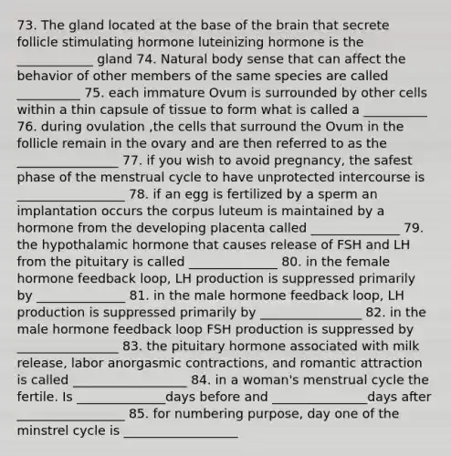 73. The gland located at the base of the brain that secrete follicle stimulating hormone luteinizing hormone is the ____________ gland 74. Natural body sense that can affect the behavior of other members of the same species are called __________ 75. each immature Ovum is surrounded by other cells within a thin capsule of tissue to form what is called a __________ 76. during ovulation ,the cells that surround the Ovum in the follicle remain in the ovary and are then referred to as the ________________ 77. if you wish to avoid pregnancy, the safest phase of the menstrual cycle to have unprotected intercourse is _________________ 78. if an egg is fertilized by a sperm an implantation occurs the corpus luteum is maintained by a hormone from the developing placenta called ______________ 79. the hypothalamic hormone that causes release of FSH and LH from the pituitary is called ______________ 80. in the female hormone feedback loop, LH production is suppressed primarily by ______________ 81. in the male hormone feedback loop, LH production is suppressed primarily by ________________ 82. in the male hormone feedback loop FSH production is suppressed by ________________ 83. the pituitary hormone associated with milk release, labor anorgasmic contractions, and romantic attraction is called __________________ 84. in a woman's menstrual cycle the fertile. Is ______________days before and _______________days after _________________ 85. for numbering purpose, day one of the minstrel cycle is __________________