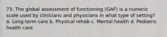 73. The global assessment of functioning (GAF) is a numeric scale used by clinicians and physicians in what type of setting? a. Long-term care b. Physical rehab c. Mental health d. Pediatric health care