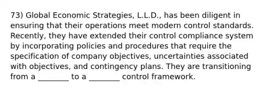 73) Global Economic Strategies, L.L.D., has been diligent in ensuring that their operations meet modern control standards. Recently, they have extended their control compliance system by incorporating policies and procedures that require the specification of company objectives, uncertainties associated with objectives, and contingency plans. They are transitioning from a ________ to a ________ control framework.