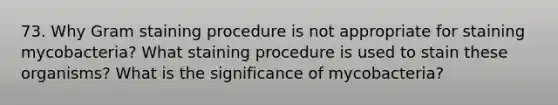 73. Why Gram staining procedure is not appropriate for staining mycobacteria? What staining procedure is used to stain these organisms? What is the significance of mycobacteria?