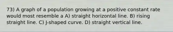 73) A graph of a population growing at a positive constant rate would most resemble a A) straight horizontal line. B) rising straight line. C) J-shaped curve. D) straight <a href='https://www.questionai.com/knowledge/k6j3Z69xQg-vertical-line' class='anchor-knowledge'>vertical line</a>.