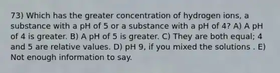 73) Which has the greater concentration of hydrogen ions, a substance with a pH of 5 or a substance with a pH of 4? A) A pH of 4 is greater. B) A pH of 5 is greater. C) They are both equal; 4 and 5 are relative values. D) pH 9, if you mixed the solutions . E) Not enough information to say.