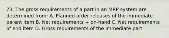 73. The gross requirements of a part in an MRP system are determined from: A. Planned order releases of the immediate parent item B. Net requirements + on-hand C. Net requirements of end item D. Gross requirements of the immediate part