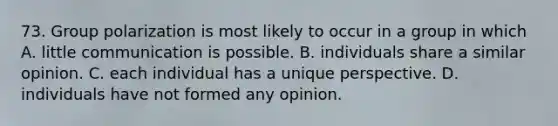 73. Group polarization is most likely to occur in a group in which A. little communication is possible. B. individuals share a similar opinion. C. each individual has a unique perspective. D. individuals have not formed any opinion.