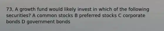 73, A growth fund would likely invest in which of the following securities? A common stocks B preferred stocks C corporate bonds D government bonds