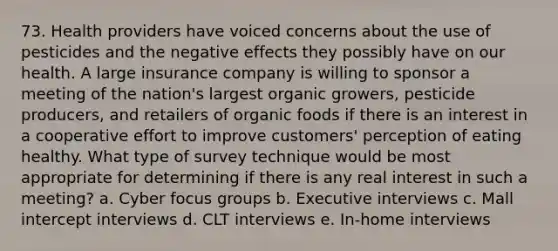 73. Health providers have voiced concerns about the use of pesticides and the negative effects they possibly have on our health. A large insurance company is willing to sponsor a meeting of the nation's largest organic growers, pesticide producers, and retailers of organic foods if there is an interest in a cooperative effort to improve customers' perception of eating healthy. What type of survey technique would be most appropriate for determining if there is any real interest in such a meeting? a. Cyber focus groups b. Executive interviews c. Mall intercept interviews d. CLT interviews e. In-home interviews