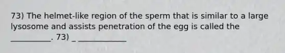 73) The helmet-like region of the sperm that is similar to a large lysosome and assists penetration of the egg is called the __________. 73) _ ____________