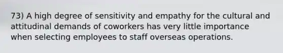 73) A high degree of sensitivity and empathy for the cultural and attitudinal demands of coworkers has very little importance when selecting employees to staff overseas operations.