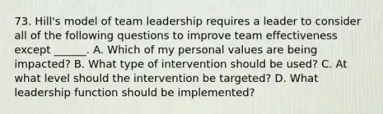 73. Hill's model of team leadership requires a leader to consider all of the following questions to improve team effectiveness except ______. A. Which of my personal values are being impacted? B. What type of intervention should be used? C. At what level should the intervention be targeted? D. What leadership function should be implemented?