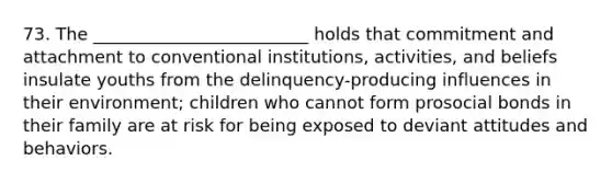 73. The _________________________ holds that commitment and attachment to conventional institutions, activities, and beliefs insulate youths from the delinquency-producing influences in their environment; children who cannot form prosocial bonds in their family are at risk for being exposed to deviant attitudes and behaviors.