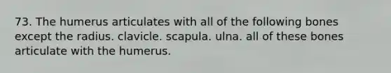 73. The humerus articulates with all of the following bones except the radius. clavicle. scapula. ulna. all of these bones articulate with the humerus.