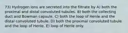 73) Hydrogen ions are secreted into the filtrate by A) both the proximal and distal convoluted tubules. B) both the collecting duct and Bowman capsule. C) both the loop of Henle and the distal convoluted tubule. D) both the proximal convoluted tubule and the loop of Henle. E) loop of Henle only.