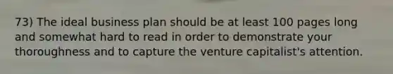 73) The ideal business plan should be at least 100 pages long and somewhat hard to read in order to demonstrate your thoroughness and to capture the venture capitalist's attention.