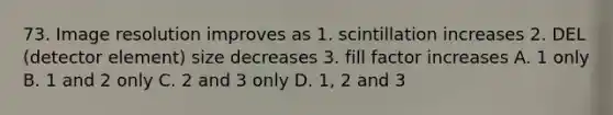 73. Image resolution improves as 1. scintillation increases 2. DEL (detector element) size decreases 3. fill factor increases A. 1 only B. 1 and 2 only C. 2 and 3 only D. 1, 2 and 3