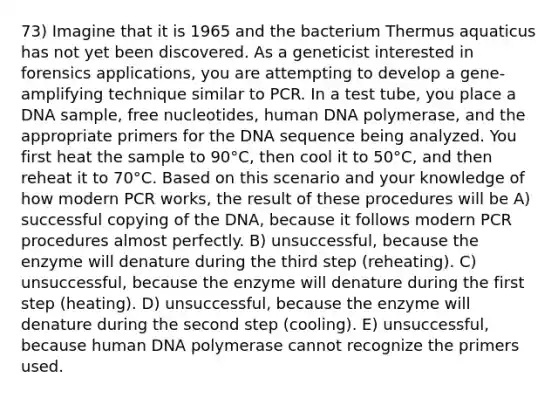 73) Imagine that it is 1965 and the bacterium Thermus aquaticus has not yet been discovered. As a geneticist interested in forensics applications, you are attempting to develop a gene-amplifying technique similar to PCR. In a test tube, you place a DNA sample, free nucleotides, human DNA polymerase, and the appropriate primers for the DNA sequence being analyzed. You first heat the sample to 90°C, then cool it to 50°C, and then reheat it to 70°C. Based on this scenario and your knowledge of how modern PCR works, the result of these procedures will be A) successful copying of the DNA, because it follows modern PCR procedures almost perfectly. B) unsuccessful, because the enzyme will denature during the third step (reheating). C) unsuccessful, because the enzyme will denature during the first step (heating). D) unsuccessful, because the enzyme will denature during the second step (cooling). E) unsuccessful, because human DNA polymerase cannot recognize the primers used.