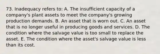 73. Inadequacy refers to: A. The insufficient capacity of a company's plant assets to meet the company's growing production demands. B. An asset that is worn out. C. An asset that is no longer useful in producing goods and services. D. The condition where the salvage value is too small to replace the asset. E. The condition where the asset's salvage value is less than its cost.