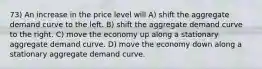 73) An increase in the price level will A) shift the aggregate demand curve to the left. B) shift the aggregate demand curve to the right. C) move the economy up along a stationary aggregate demand curve. D) move the economy down along a stationary aggregate demand curve.