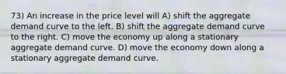 73) An increase in the price level will A) shift the aggregate demand curve to the left. B) shift the aggregate demand curve to the right. C) move the economy up along a stationary aggregate demand curve. D) move the economy down along a stationary aggregate demand curve.