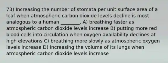 73) Increasing the number of stomata per unit surface area of a leaf when atmospheric carbon dioxide levels decline is most analogous to a human ________. A) breathing faster as atmospheric carbon dioxide levels increase B) putting more red blood cells into circulation when oxygen availability declines at high elevations C) breathing more slowly as atmospheric oxygen levels increase D) increasing the volume of its lungs when atmospheric carbon dioxide levels increase