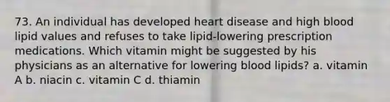 73. An individual has developed heart disease and high blood lipid values and refuses to take lipid-lowering prescription medications. Which vitamin might be suggested by his physicians as an alternative for lowering blood lipids? a. vitamin A b. niacin c. vitamin C d. thiamin